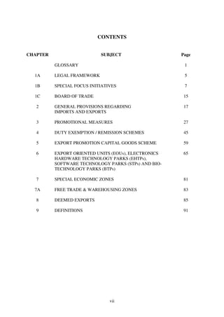 CONTENTS


CHAPTER                     SUBJECT                   Page

          GLOSSARY                                     1

  1A      LEGAL FRAMEWORK                              5

  1B      SPECIAL FOCUS INITIATIVES                    7

  1C      BOARD OF TRADE                               15

   2      GENERAL PROVISIONS REGARDING                 17
          IMPORTS AND EXPORTS

   3      PROMOTIONAL MEASURES                         27

   4      DUTY EXEMPTION / REMISSION SCHEMES           45

   5      EXPORT PROMOTION CAPITAL GOODS SCHEME        59

   6      EXPORT ORIENTED UNITS (EOUs), ELECTRONICS    65
          HARDWARE TECHNOLOGY PARKS (EHTPs),
          SOFTWARE TECHNOLOGY PARKS (STPs) AND BIO-
          TECHNOLOGY PARKS (BTPs)

   7      SPECIAL ECONOMIC ZONES                       81

  7A      FREE TRADE & WAREHOUSING ZONES               83

   8      DEEMED EXPORTS                               85

   9      DEFINITIONS                                  91




                                vii
 