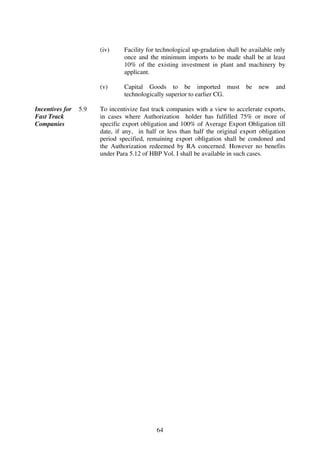 (iv)     Facility for technological up-gradation shall be available only
                                once and the minimum imports to be made shall be at least
                                10% of the existing investment in plant and machinery by
                                applicant.

                       (v)      Capital Goods to be imported must              be   new    and
                                technologically superior to earlier CG.

Incentives for   5.9   To incentivize fast track companies with a view to accelerate exports,
Fast Track             in cases where Authorization holder has fulfilled 75% or more of
Companies              specific export obligation and 100% of Average Export Obligation till
                       date, if any, in half or less than half the original export obligation
                       period specified, remaining export obligation shall be condoned and
                       the Authorization redeemed by RA concerned. However no benefits
                       under Para 5.12 of HBP Vol. I shall be available in such cases.




                                            64
 