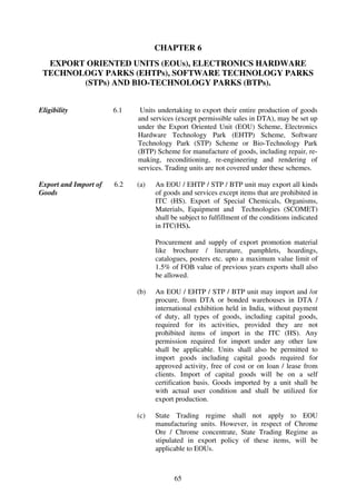 CHAPTER 6
  EXPORT ORIENTED UNITS (EOUs), ELECTRONICS HARDWARE
 TECHNOLOGY PARKS (EHTPs), SOFTWARE TECHNOLOGY PARKS
        (STPs) AND BIO-TECHNOLOGY PARKS (BTPs).


Eligibility            6.1    Units undertaking to export their entire production of goods
                             and services (except permissible sales in DTA), may be set up
                             under the Export Oriented Unit (EOU) Scheme, Electronics
                             Hardware Technology Park (EHTP) Scheme, Software
                             Technology Park (STP) Scheme or Bio-Technology Park
                             (BTP) Scheme for manufacture of goods, including repair, re-
                             making, reconditioning, re-engineering and rendering of
                             services. Trading units are not covered under these schemes.

Export and Import of   6.2   (a)   An EOU / EHTP / STP / BTP unit may export all kinds
Goods                              of goods and services except items that are prohibited in
                                   ITC (HS). Export of Special Chemicals, Organisms,
                                   Materials, Equipment and Technologies (SCOMET)
                                   shall be subject to fulfillment of the conditions indicated
                                   in ITC(HS).

                                   Procurement and supply of export promotion material
                                   like brochure / literature, pamphlets, hoardings,
                                   catalogues, posters etc. upto a maximum value limit of
                                   1.5% of FOB value of previous years exports shall also
                                   be allowed.

                             (b)   An EOU / EHTP / STP / BTP unit may import and /or
                                   procure, from DTA or bonded warehouses in DTA /
                                   international exhibition held in India, without payment
                                   of duty, all types of goods, including capital goods,
                                   required for its activities, provided they are not
                                   prohibited items of import in the ITC (HS). Any
                                   permission required for import under any other law
                                   shall be applicable. Units shall also be permitted to
                                   import goods including capital goods required for
                                   approved activity, free of cost or on loan / lease from
                                   clients. Import of capital goods will be on a self
                                   certification basis. Goods imported by a unit shall be
                                   with actual user condition and shall be utilized for
                                   export production.

                             (c)   State Trading regime shall not apply to EOU
                                   manufacturing units. However, in respect of Chrome
                                   Ore / Chrome concentrate, State Trading Regime as
                                   stipulated in export policy of these items, will be
                                   applicable to EOUs.



                                         65
 