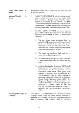 Second Hand Capital    6.3   Second hand capital goods, without any age limit, may also
Goods                        be imported duty free.

Leasing of Capital     6.4   a)    An EOU / EHTP / STP / BTP unit may, on the basis of
Goods                              a firm contract between parties, source capital goods
                                   from a domestic / foreign leasing company without
                                   payment of customs / excise duty. In such a case, EOU
                                   / EHTP / STP / BTP unit and domestic / foreign leasing
                                   company shall jointly file documents to enable import /
                                   procurement of capital goods without payment of duty.

                             b)    An EOU / EHTP / BTP / STP unit may sell capital
                                   goods and lease back the same from a Non Banking
                                   Financial Company (NBFC), subject to the following
                                   conditions:

                                   i)     The unit should obtain permission from the
                                          jurisdictional Deputy / Assistant Commissioner of
                                          Customs or Central Excise, for entering into
                                          transaction of ‘Sale and Lease Back of Assets’,
                                          and submit full details of the goods to be sold and
                                          leased back and the details of NBFC;

                                   ii)    The goods sold and leased back shall not be
                                          removed from the unit’s premises;

                                   iii)   The unit should be NFE positive at the time when
                                          it enters into sale and lease back transaction with
                                          NBFC;

                                   iv)    A joint undertaking by the unit and NBFC should
                                          be given to pay duty on goods in case of violation
                                          or contravention of any provision of the
                                          notification under which these goods were
                                          imported or procured, read with Customs Act,
                                          1962 or Central Excise Act, 1944, and that the
                                          lien on the goods shall remain with the Customs /
                                          Central Excise Department, which will have first
                                          charge over the said goods for recovery of sum
                                          due from the unit to Government under provision
                                          of Section 142(b) of the Customs Act, 1962 read
                                          with the Customs (Attachment of Property of
                                          Defaulters for Recovery of Govt. Dues) Rules,
                                          1995.

Net Foreign Exchange   6.5   EOU / EHTP / STP / BTP unit shall be a positive net foreign
Earnings                     exchange earner except for sector specific provision of
                             Appendix 14-I-C of HBP v 1, where a higher value addition
                             shall be required. NFE Earnings shall be calculated




                                          67
 