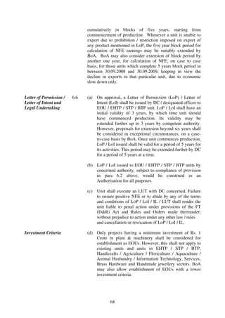 cumulatively in blocks of five years, starting from
                               commencement of production. Whenever a unit is unable to
                               export due to prohibition / restriction imposed on export of
                               any product mentioned in LoP, the five year block period for
                               calculation of NFE earnings may be suitably extended by
                               BoA. BoA may also consider extension of block period by
                               another one year, for calculation of NFE, on case to case
                               basis, for those units which complete 5 years block period in
                               between 30.09.2008 and 30.09.2009, keeping in view the
                               decline in exports in that particular unit, due to economic
                               slow down only.


Letter of Permission /   6.6   (a)   On approval, a Letter of Permission (LoP) / Letter of
Letter of Intent and                 Intent (LoI) shall be issued by DC / designated officer to
Legal Undertaking                    EOU / EHTP / STP / BTP unit. LoP / LoI shall have an
                                     initial validity of 3 years, by which time unit should
                                     have commenced production. Its validity may be
                                     extended further up to 3 years by competent authority.
                                     However, proposals for extension beyond six years shall
                                     be considered in exceptional circumstances, on a case-
                                     to-case basis by BoA. Once unit commences production,
                                     LoP / LoI issued shall be valid for a period of 5 years for
                                     its activities. This period may be extended further by DC
                                     for a period of 5 years at a time.

                               (b) LoP / LoI issued to EOU / EHTP / STP / BTP units by
                                   concerned authority, subject to compliance of provision
                                   in para 6.2 above, would be construed as an
                                   Authorisation for all purposes.

                               (c)   Unit shall execute an LUT with DC concerned. Failure
                                     to ensure positive NFE or to abide by any of the terms
                                     and conditions of LoP / LoI / IL / LUT shall render the
                                     unit liable to penal action under provisions of the FT
                                     (D&R) Act and Rules and Orders made thereunder,
                                     without prejudice to action under any other law / rules
                                     and cancellation or revocation of LoP / LoI / IL.

Investment Criteria            (d) Only projects having a minimum investment of Rs. 1
                                   Crore in plant & machinery shall be considered for
                                   establishment as EOUs. However, this shall not apply to
                                   existing units and units in EHTP / STP / BTP,
                                   Handicrafts / Agriculture / Floriculture / Aquaculture /
                                   Animal Husbandry / Information Technology, Services,
                                   Brass Hardware and Handmade jewellery sectors. BoA
                                   may also allow establishment of EOUs with a lower
                                   investment criteria.




                                            68
 