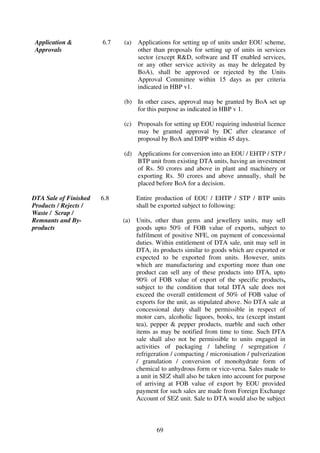 Application &          6.7   (a)   Applications for setting up of units under EOU scheme,
Approvals                          other than proposals for setting up of units in services
                                   sector (except R&D, software and IT enabled services,
                                   or any other service activity as may be delegated by
                                   BoA), shall be approved or rejected by the Units
                                   Approval Committee within 15 days as per criteria
                                   indicated in HBP v1.

                             (b) In other cases, approval may be granted by BoA set up
                                 for this purpose as indicated in HBP v 1.

                             (c)   Proposals for setting up EOU requiring industrial licence
                                   may be granted approval by DC after clearance of
                                   proposal by BoA and DIPP within 45 days.

                             (d) Applications for conversion into an EOU / EHTP / STP /
                                 BTP unit from existing DTA units, having an investment
                                 of Rs. 50 crores and above in plant and machinery or
                                 exporting Rs. 50 crores and above annually, shall be
                                 placed before BoA for a decision.

DTA Sale of Finished   6.8         Entire production of EOU / EHTP / STP / BTP units
Products / Rejects /               shall be exported subject to following:
Waste / Scrap /
Remnants and By-             (a) Units, other than gems and jewellery units, may sell
products                         goods upto 50% of FOB value of exports, subject to
                                 fulfilment of positive NFE, on payment of concessional
                                 duties. Within entitlement of DTA sale, unit may sell in
                                 DTA, its products similar to goods which are exported or
                                 expected to be exported from units. However, units
                                 which are manufacturing and exporting more than one
                                 product can sell any of these products into DTA, upto
                                 90% of FOB value of export of the specific products,
                                 subject to the condition that total DTA sale does not
                                 exceed the overall entitlement of 50% of FOB value of
                                 exports for the unit, as stipulated above. No DTA sale at
                                 concessional duty shall be permissible in respect of
                                 motor cars, alcoholic liquors, books, tea (except instant
                                 tea), pepper & pepper products, marble and such other
                                 items as may be notified from time to time. Such DTA
                                 sale shall also not be permissible to units engaged in
                                 activities of packaging / labeling / segregation /
                                 refrigeration / compacting / micronisation / pulverization
                                 / granulation / conversion of monohydrate form of
                                 chemical to anhydrous form or vice-versa. Sales made to
                                 a unit in SEZ shall also be taken into account for purpose
                                 of arriving at FOB value of export by EOU provided
                                 payment for such sales are made from Foreign Exchange
                                 Account of SEZ unit. Sale to DTA would also be subject



                                          69
 