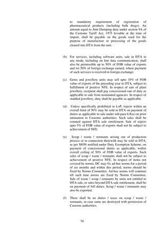 to mandatory requirement of registration of
      pharmaceutical products (including bulk drugs). An
      amount equal to Anti Dumping duty under section 9A of
      the Customs Tariff Act, 1975 leviable at the time of
      import, shall be payable on the goods used for the
      purpose of manufacture or processing of the goods
      cleared into DTA from the unit.


(b) For services, including software units, sale in DTA in
    any mode, including on line data communication, shall
    also be permissible up to 50% of FOB value of exports
    and /or 50% of foreign exchange earned, where payment
    of such services is received in foreign exchange.

(c) Gems and jewellery units may sell upto 10% of FOB
    value of exports of the preceding year in DTA, subject to
    fulfillment of positive NFE. In respect of sale of plain
    jewellery, recipient shall pay concessional rate of duty as
    applicable to sale from nominated agencies. In respect of
    studded jewellery, duty shall be payable as applicable.

(d)    Unless specifically prohibited in LoP, rejects within an
      overall limit of 50% may be sold in DTA on payment of
      duties as applicable to sale under sub-para 6.8(a) on prior
      intimation to Customs authorities. Such sales shall be
      counted against DTA sale entitlement. Sale of rejects
      upto 5% of FOB value of exports shall not be subject to
      achievement of NFE.

(e)     Scrap / waste / remnants arising out of production
      process or in connection therewith may be sold in DTA,
      as per SION notified under Duty Exemption Scheme, on
      payment of concessional duties as applicable, within
      overall ceiling of 50% of FOB value of exports. Such
      sales of scrap / waste / remnants shall not be subject to
      achievement of positive NFE. In respect of items not
      covered by norms, DC may fix ad-hoc norms for a period
      of six months and within this period, norms should be
      fixed by Norms Committee. Ad-hoc norms will continue
      till such time norms are fixed by Norms Committee.
      Sale of waste / scrap / remnants by units not entitled to
      DTA sale, or sales beyond DTA sale entitlement, shall be
      on payment of full duties. Scrap / waste / remnants may
      also be exported.

(f)   There shall be no duties / taxes on scrap / waste /
      remnants, in case same are destroyed with permission of
      Customs authorities.



              70
 