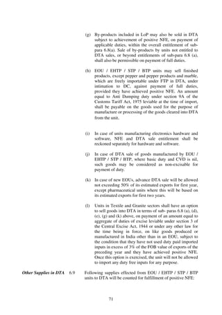 (g) By-products included in LoP may also be sold in DTA
                                  subject to achievement of positive NFE, on payment of
                                  applicable duties, within the overall entitlement of sub-
                                  para 6.8(a). Sale of by-products by units not entitled to
                                  DTA sales, or beyond entitlements of sub-para 6.8 (a),
                                  shall also be permissible on payment of full duties.

                              (h) EOU / EHTP / STP / BTP units may sell finished
                                  products, except pepper and pepper products and marble,
                                  which are freely importable under FTP in DTA, under
                                  intimation to DC, against payment of full duties,
                                  provided they have achieved positive NFE. An amount
                                  equal to Anti Dumping duty under section 9A of the
                                  Customs Tariff Act, 1975 leviable at the time of import,
                                  shall be payable on the goods used for the purpose of
                                  manufacture or processing of the goods cleared into DTA
                                  from the unit.


                              (i)   In case of units manufacturing electronics hardware and
                                    software, NFE and DTA sale entitlement shall be
                                    reckoned separately for hardware and software.

                              (j)   In case of DTA sale of goods manufactured by EOU /
                                    EHTP / STP / BTP, where basic duty and CVD is nil,
                                    such goods may be considered as non-excisable for
                                    payment of duty.

                              (k) In case of new EOUs, advance DTA sale will be allowed
                                  not exceeding 50% of its estimated exports for first year,
                                  except pharmaceutical units where this will be based on
                                  its estimated exports for first two years.

                              (l)   Units in Textile and Granite sectors shall have an option
                                    to sell goods into DTA in terms of sub- paras 6.8 (a), (d),
                                    (e), (g) and (k) above, on payment of an amount equal to
                                    aggregate of duties of excise leviable under section 3 of
                                    the Central Excise Act, 1944 or under any other law for
                                    the time being in force, on like goods produced or
                                    manufactured in India other than in an EOU, subject to
                                    the condition that they have not used duty paid imported
                                    inputs in excess of 3% of the FOB value of exports of the
                                    preceding year and they have achieved positive NFE.
                                    Once this option is exercised, the unit will not be allowed
                                    to import any duty free inputs for any purpose.

Other Supplies in DTA   6.9   Following supplies effected from EOU / EHTP / STP / BTP
                              units to DTA will be counted for fulfillment of positive NFE:



                                            71
 