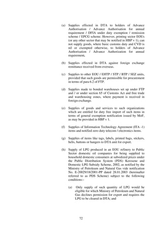 (a) Supplies effected in DTA to holders of Advance
    Authorisation / Advance Authorisation for annual
    requirement / DFIA under duty exemption / remission
    scheme / EPCG scheme. However, printing sector EOUs
    (or any other sector that may be notified in HBP v 1), can
    not supply goods, where basic customs duty and CVD is
    nil or exempted otherwise, to holders of Advance
    Authorisation / Advance Authorization for annual
    requirement.

(b) Supplies effected in DTA against foreign exchange
    remittance received from overseas.

(c) Supplies to other EOU / EHTP / STP / BTP / SEZ units,
    provided that such goods are permissible for procurement
    in terms of para 6.2 of FTP.

(d) Supplies made to bonded warehouses set up under FTP
    and / or under section 65 of Customs Act and free trade
    and warehousing zones, where payment is received in
    foreign exchange.

(e) Supplies of goods and services to such organizations
    which are entitled for duty free import of such items in
    terms of general exemption notification issued by MoF,
    as may be provided in HBP v 1.

(f)   Supplies of Information Technology Agreement (ITA -1)
      items and notified zero duty telecom / electronics items.

(g) Supplies of items like tags, labels, printed bags, stickers,
    belts, buttons or hangers to DTA unit for export.

(h) Supply of LPG produced in an EOU refinery to Public
    Sector domestic oil companies for being supplied to
    household domestic consumers at subsidized prices under
    the Public Distribution System (PDS) Kerosene and
    Domestic LPG Subsidy Scheme, 2002, as notified by the
    Ministry of Petroleum and Natural Gas vide notification
    No. E-20029/18/2001-PP dated 28.01.2003 (hereinafter
    referred to as PDS Scheme) subject to the following
    conditions:-

      (a)    Only supply of such quantity of LPG would be
            eligible for which Ministry of Petroleum and Natural
            Gas declines permission for export and requires the
            LPG to be cleared in DTA; and




               72
 