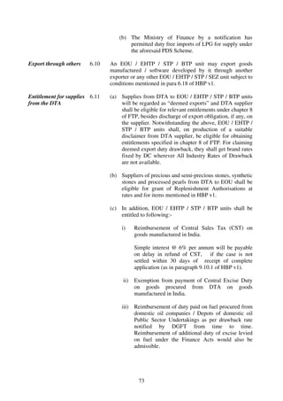 (b) The Ministry of Finance by a notification has
                                        permitted duty free imports of LPG for supply under
                                        the aforesaid PDS Scheme.

Export through others   6.10    An EOU / EHTP / STP / BTP unit may export goods
                                manufactured / software developed by it through another
                                exporter or any other EOU / EHTP / STP / SEZ unit subject to
                                conditions mentioned in para 6.18 of HBP v1.

Entitlement for supplies 6.11   (a) Supplies from DTA to EOU / EHTP / STP / BTP units
from the DTA                        will be regarded as “deemed exports” and DTA supplier
                                    shall be eligible for relevant entitlements under chapter 8
                                    of FTP, besides discharge of export obligation, if any, on
                                    the supplier. Notwithstanding the above, EOU / EHTP /
                                    STP / BTP units shall, on production of a suitable
                                    disclaimer from DTA supplier, be eligible for obtaining
                                    entitlements specified in chapter 8 of FTP. For claiming
                                    deemed export duty drawback, they shall get brand rates
                                    fixed by DC wherever All Industry Rates of Drawback
                                    are not available.

                                (b) Suppliers of precious and semi-precious stones, synthetic
                                    stones and processed pearls from DTA to EOU shall be
                                    eligible for grant of Replenishment Authorisations at
                                    rates and for items mentioned in HBP v1.

                                (c) In addition, EOU / EHTP / STP / BTP units shall be
                                    entitled to following:-

                                     i)    Reimbursement of Central Sales Tax (CST) on
                                           goods manufactured in India.

                                           Simple interest @ 6% per annum will be payable
                                           on delay in refund of CST, if the case is not
                                           settled within 30 days of receipt of complete
                                           application (as in paragraph 9.10.1 of HBP v1).

                                     ii)   Exemption from payment of Central Excise Duty
                                           on goods procured from DTA on goods
                                           manufactured in India.

                                     iii) Reimbursement of duty paid on fuel procured from
                                          domestic oil companies / Depots of domestic oil
                                          Public Sector Undertakings as per drawback rate
                                          notified by DGFT from time to time.
                                          Reimbursement of additional duty of excise levied
                                          on fuel under the Finance Acts would also be
                                          admissible.




                                            73
 