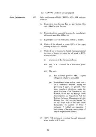 iv)    CENVAT Credit on service tax paid.

Other Entitlements   6.12   Other entitlements of EOU / EHTP / STP / BTP units are
                            as under:

                            (a)    Exemption from Income Tax as per Section 10A
                                   and 10B of Income Tax Act.


                            (b)    Exemption from industrial licensing for manufacture
                                   of items reserved for SSI sector.

                            (c)    Export proceeds will be realized within 12 months.

                            (d)    Units will be allowed to retain 100% of its export
                                   earning in the EEFC account.

                            (e)    Unit will not be required to furnish bank guarantee at
                                   the time of import or going for job work in DTA,
                                   where unit has

                                   (i)         a turnover of Rs. 5 crores or above;

                                   (ii)        unit is in existence for at least three years;
                                               and

                                   (iii) The unit :

                                               (a)   has achieved positive NFE / export
                                                     obligation wherever applicable;

                                               (b)   has not been issued a show cause notice
                                                     or a confirmed demand, during the
                                                     preceding 3 years, on grounds other
                                                     than procedural violations, under the
                                                     penal provision of the Customs Act, the
                                                     Central Excise Act, the Foreign Trade
                                                     (Development & Regulation) Act, the
                                                     Foreign Exchange Management Act, the
                                                     Finance Act, 1994 covering Service Tax
                                                     or any allied Acts or the rules made
                                                     thereunder, on account of fraud /
                                                     collusion / willful mis-statement /
                                                     suppression of facts or contravention of
                                                     any of the provisions thereof;


                            (f)    100% FDI investment permitted through automatic
                                   route similar to SEZ units.




                                          74
 