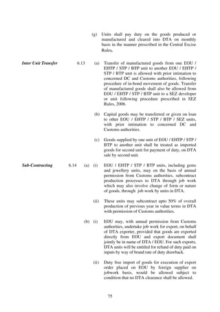(g)    Units shall pay duty on the goods produced or
                                           manufactured and cleared into DTA on monthly
                                           basis in the manner prescribed in the Central Excise
                                           Rules.

Inter Unit Transfer          6.13    (a)    Transfer of manufactured goods from one EOU /
                                            EHTP / STP / BTP unit to another EOU / EHTP /
                                            STP / BTP unit is allowed with prior intimation to
                                            concerned DC and Customs authorities, following
                                            procedure of in-bond movement of goods. Transfer
                                            of manufactured goods shall also be allowed from
                                            EOU / EHTP / STP / BTP unit to a SEZ developer
                                            or unit following procedure prescribed in SEZ
                                            Rules, 2006.

                                     (b) Capital goods may be transferred or given on loan
                                         to other EOU / EHTP / STP / BTP / SEZ units,
                                         with prior intimation to concerned DC and
                                         Customs authorities.

                                     (c)    Goods supplied by one unit of EOU / EHTP / STP /
                                            BTP to another unit shall be treated as imported
                                            goods for second unit for payment of duty, on DTA
                                            sale by second unit.

Sub-Contracting       6.14      (a) (i)     EOU / EHTP / STP / BTP units, including gems
                                            and jewellery units, may on the basis of annual
                                            permission from Customs authorities, subcontract
                                            production processes to DTA through job work
                                            which may also involve change of form or nature
                                            of goods, through job work by units in DTA.

                                    (ii)    These units may subcontract upto 50% of overall
                                            production of previous year in value terms in DTA
                                            with permission of Customs authorities.

                                (b) (i)     EOU may, with annual permission from Customs
                                            authorities, undertake job work for export, on behalf
                                            of DTA exporter, provided that goods are exported
                                            directly from EOU and export document shall
                                            jointly be in name of DTA / EOU. For such exports,
                                            DTA units will be entitled for refund of duty paid on
                                            inputs by way of brand rate of duty drawback.

                                    (ii)    Duty free import of goods for execution of export
                                            order placed on EOU by foreign supplier on
                                            jobwork basis, would be allowed subject to
                                            condition that no DTA clearance shall be allowed.



                                              75
 