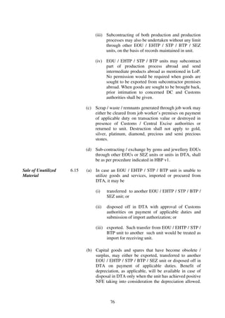 (iii) Subcontracting of both production and production
                                      processes may also be undertaken without any limit
                                      through other EOU / EHTP / STP / BTP / SEZ
                                      units, on the basis of records maintained in unit.

                                (iv) EOU / EHTP / STP / BTP units may subcontract
                                     part of production process abroad and send
                                     intermediate products abroad as mentioned in LoP.
                                     No permission would be required when goods are
                                     sought to be exported from subcontractor premises
                                     abroad. When goods are sought to be brought back,
                                     prior intimation to concerned DC and Customs
                                     authorities shall be given.

                            (c) Scrap / waste / remnants generated through job work may
                                either be cleared from job worker’s premises on payment
                                of applicable duty on transaction value or destroyed in
                                presence of Customs / Central Excise authorities or
                                returned to unit. Destruction shall not apply to gold,
                                silver, platinum, diamond, precious and semi precious
                                stones.

                            (d) Sub-contracting / exchange by gems and jewellery EOUs
                                through other EOUs or SEZ units or units in DTA, shall
                                be as per procedure indicated in HBP v1.

Sale of Unutilized   6.15   (a) In case an EOU / EHTP / STP / BTP unit is unable to
Material                        utilize goods and services, imported or procured from
                                DTA, it may be

                                 (i)    transferred to another EOU / EHTP / STP / BTP /
                                        SEZ unit; or

                                 (ii)   disposed off in DTA with approval of Customs
                                        authorities on payment of applicable duties and
                                        submission of import authorization; or

                                 (iii) exported. Such transfer from EOU / EHTP / STP /
                                       BTP unit to another such unit would be treated as
                                       import for receiving unit.

                            (b) Capital goods and spares that have become obsolete /
                                surplus, may either be exported, transferred to another
                                EOU / EHTP / STP / BTP / SEZ unit or disposed off in
                                DTA on payment of applicable duties. Benefit of
                                depreciation, as applicable, will be available in case of
                                disposal in DTA only when the unit has achieved positive
                                NFE taking into consideration the depreciation allowed.



                                         76
 