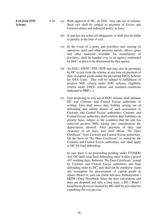 Exit from EOU   6.18   (a) With approval of DC, an EOU may opt out of scheme.
Scheme                     Such exit shall be subject to payment of Excise and
                           Customs duties and industrial policy in force.

                       (b) If unit has not achieved obligations, it shall also be liable
                           to penalty at the time of exit.

                       (c) In the event of a gems and jewellery unit ceasing its
                           operation, gold and other precious metals, alloys, gems
                           and other materials available for manufacture of
                           jewellery, shall be handed over to an agency nominated
                           by DoC, at price to be determined by that agency.

                       (d) An EOU / EHTP / STP / BTP unit may also be permitted
                           by DC to exit from the scheme at any time on payment of
                           duty on capital goods under the prevailing EPCG Scheme
                           for DTA Units. This will be subject to fulfillment of
                           positive NFE criteria under EOU scheme, eligibility
                           criteria under EPCG scheme and standard conditions
                           indicated in HBP v 1.

                       (e) Unit proposing to exit out of EOU scheme shall intimate
                           DC and Customs and Central Excise authorities in
                           writing. Unit shall assess duty liability arising out of
                           debonding and submit details of such assessment to
                           Customs and Central Excise authorities. Customs and
                           Central Excise authorities shall confirm duty liabilities on
                           priority basis, subject to the condition that the unit has
                           achieved positive NFE, taking into consideration the
                           depreciation allowed. After payment of duty and
                           clearance of all dues, unit shall obtain “No Dues
                           Certificate” from Customs and Central Excise authorities.
                           On the basis of “No Dues Certificate” so issued by the
                           Customs and Central Excise authorities, unit shall apply
                           to DC for final debonding.

                            In case there is no proceeding pending under FT(D&R)
                            Act, DC shall issue final debonding order within a period
                            of 7 working days. Between “No Dues Certificate” issued
                            by Customs and Central Excise authorities and final
                            debonding order by DC, unit shall not be entitled to claim
                            any exemption for procurement of capital goods or
                            inputs. However, unit can claim Advance Authorisation /
                            DEPB / Duty Drawback. Since the duty calculations and
                            dues are disputed and take a long time, a BG / Bond /
                            Installment processes backed by BG shall be provided for
                            expediting the exit process.




                                    78
 