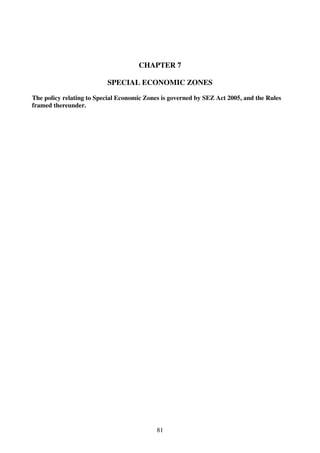 CHAPTER 7

                          SPECIAL ECONOMIC ZONES

The policy relating to Special Economic Zones is governed by SEZ Act 2005, and the Rules
framed thereunder.




                                            81
 