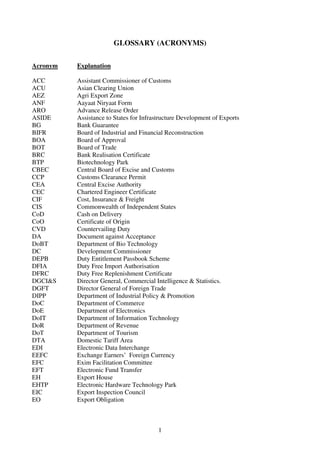 GLOSSARY (ACRONYMS)

Acronym   Explanation

ACC       Assistant Commissioner of Customs
ACU       Asian Clearing Union
AEZ       Agri Export Zone
ANF       Aayaat Niryaat Form
ARO       Advance Release Order
ASIDE     Assistance to States for Infrastructure Development of Exports
BG        Bank Guarantee
BIFR      Board of Industrial and Financial Reconstruction
BOA       Board of Approval
BOT       Board of Trade
BRC       Bank Realisation Certificate
BTP       Biotechnology Park
CBEC      Central Board of Excise and Customs
CCP       Customs Clearance Permit
CEA       Central Excise Authority
CEC       Chartered Engineer Certificate
CIF       Cost, Insurance & Freight
CIS       Commonwealth of Independent States
CoD       Cash on Delivery
CoO       Certificate of Origin
CVD       Countervailing Duty
DA        Document against Acceptance
DoBT      Department of Bio Technology
DC        Development Commissioner
DEPB      Duty Entitlement Passbook Scheme
DFIA      Duty Free Import Authorisation
DFRC      Duty Free Replenishment Certificate
DGCI&S    Director General, Commercial Intelligence & Statistics.
DGFT      Director General of Foreign Trade
DIPP      Department of Industrial Policy & Promotion
DoC       Department of Commerce
DoE       Department of Electronics
DoIT      Department of Information Technology
DoR       Department of Revenue
DoT       Department of Tourism
DTA       Domestic Tariff Area
EDI       Electronic Data Interchange
EEFC      Exchange Earners’ Foreign Currency
EFC       Exim Facilitation Committee
EFT       Electronic Fund Transfer
EH        Export House
EHTP      Electronic Hardware Technology Park
EIC       Export Inspection Council
EO        Export Obligation



                                         1
 