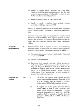 (h) Supply of marine freight containers by 100% EOU
                              (Domestic freight containers-manufacturers) provided said
                              containers are exported out of India within 6 months or such
                              further period as permitted by customs;

                          (i)     Supply to projects funded by UN Agencies; and

                          (j)     Supply of goods to nuclear power projects through
                                  competitive bidding as opposed to ICB.

                          Benefits of deemed exports shall be available under paragraphs
                          (d), (e), (f) and (g) only if the supply is made under procedure of
                          ICB.

                          However, in regard to mega power projects, the requirement of
                          ICB would not be mandatory, if the requisite quantum of power
                          has been tied up through tariff based competitive bidding or if the
                          project has been awarded through tariff based competitive
                          bidding.

Benefits for      8.3      Deemed exports shall be eligible for any / all of following
Deemed Exports            benefits in respect of manufacture and supply of goods qualifying
                          as deemed exports subject to terms and conditions as in HBP v1:-

                          (a) Advance Authorisation / Advance Authorisation for annual
                              requirement / DFIA.

                          (b) Deemed Export Drawback.

                          (c) Exemption from terminal excise duty where supplies are
                              made against ICB. In other cases, refund of terminal excise
                              duty will be given. Exemption from TED shall also be
                              available for supplies made by an Advance Authorisation
                              holder to a manufacturer holding another Advance
                              Authorization if such manufacturer, in turn, supplies the
                              product(s) to an ultimate exporter.

Benefits to the   8.4.1         (i)        In respect of supplies made against Advance
Supplier                                   Authorisation / DFIA in terms of paragraph 8.2(a)
                                           of FTP, supplier shall be entitled to Advance
                                           Authorisation / DFIA for intermediate supplies.

                                (ii)       If supplies are made against Advance Release
                                           Order (ARO) or Back to Back Letter of Credit
                                           issued against Advance Authorisation / DFIA in
                                           terms of paragraphs 4.1.11 and 4.1.12 of FTP,
                                           suppliers shall be entitled to benefits listed in
                                           paragraphs 8.3(b) and (c) of FTP, whichever is
                                           applicable.



                                            86
 