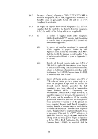 8.4.2   In respect of supply of goods to EOU / EHTP / STP / BTP in
        terms of paragraph 8.2(b) of FTP, supplier shall be entitled to
        benefits listed in paragraphs 8.3(a), (b) and (c) of FTP,
        whichever is applicable.

8.4.3   In respect of supplies made under paragraph 8.2(c) of FTP,
        supplier shall be entitled to the benefits listed in paragraphs
        8.3(a), (b) and (c) of the Policy, whichever is applicable.

8.4.4   (i)        In respect of supplies made under paragraphs
                   8.2(d), (f) and (g) of FTP, supplier shall be entitled
                   to benefits listed in paragraphs 8.3(a), (b) and (c),
                   whichever is applicable.

        (ii)       In respect of supplies mentioned in paragraph
                   8.2(d), supplies to projects funded by such
                   Agencies alone, as may be notified by DEA, MoF,
                   shall be eligible for deemed export benefits. A list
                   of such Agencies / Funds is given in Appendix 13
                   of HBP v1 .

        (iii)      Benefits of deemed exports under para 8.2(f) of
                   FTP shall be applicable in respect of items, import
                   of which is allowed by DoR at zero customs duty,
                   subject to fulfillment of conditions specified under
                   Notification No. 21/2002-Customs dated 1.3.2002,
                   as amended from time to time.

        (iv)       Supply of Capital goods and spares upto 10% of
                   FOR value of capital goods to power projects in
                   terms of paragraph 8.2(g), shall be entitled for
                   deemed export benefits provided the ICB
                   procedures have been followed at Independent
                   Power Producer (IPP) / Engineering and
                   Procurement Contract (EPC) stage. However, in
                   regard to mega power projects, the requirement of
                   ICB would not be mandatory, if the requisite
                   quantum of power has been tied up through tariff
                   based competitive bidding or if the project has
                   been awarded through tariff based competitive
                   bidding. Benefit of deemed exports shall also be
                   available for renovation / modernization of power
                   plants. Supplier shall be eligible for benefits listed
                   in paragraph 8.3(a) and (b) of FTP, whichever is
                   applicable. However, supply of goods required for
                   setting up of any mega power project as specified
                   in S.No. 400 of DoR Notification No. 21/2002-
                   Customs dated 1.3.2002, as amended, shall be



                     87
 
