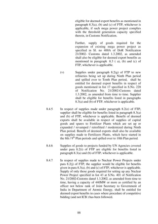 eligible for deemed export benefits as mentioned in
                    paragraph 8.3(a), (b) and (c) of FTP, whichever is
                    applicable, if such mega power project complies
                    with the threshold generation capacity specified
                    therein, in Customs Notification.

                    Further, supply of goods required for the
                    expansion of existing mega power project as
                    specified in Sl. no 400A of DoR Notification
                    21/2002- Customs dated 1.3.2002, as amended
                    shall also be eligible for deemed export benefits as
                    mentioned in paragraph 8.3 ( a), (b) and (c) of
                    FTP, whichever is applicable.

        (v)         Supplies under paragraph 8.2(g) of FTP to new
                    refineries being set up during Ninth Plan period
                    and spilled over to Tenth Plan period, shall be
                    entitled for deemed export benefits in respect of
                    goods mentioned in list 17 specified in S.No. 228
                    of Notification No. 21/2002-Customs dated
                    1.3.2002, as amended from time to time. Supplier
                    shall be eligible for benefits listed in paragraphs
                    8.3(a) and (b) of FTP, whichever is applicable.

8.4.5   In respect of supplies made under paragraph 8.2(e) of FTP,
        supplier shall be eligible for benefits listed in paragraph 8.3(a)
        and (b) of FTP, whichever is applicable. Benefit of deemed
        exports shall be available in respect of supplies of capital
        goods and spares to Fertilizer Plants which are set up or
        expanded / revamped / retrofitted / modernized during Ninth
        Plan period. Benefit of deemed exports shall also be available
        on supplies made to Fertilizers Plants, which have started in
        the 8th / 9th Plan periods and spilled over to 10th Plan period.

8.4.6   Supplies of goods to projects funded by UN Agencies covered
        under para 8.2(i) of FTP are eligible for benefits listed in
        paragraph 8.3(a) and (b) of FTP, whichever is applicable.

8.4.7   In respect of supplies made to Nuclear Power Projects under
        para 8.2(j) of FTP, the supplier would be eligible for benefits
        given in para 8.3(a), (b) and (c) of FTP, whichever is applicable.
        Supply of only those goods required for setting up any Nuclear
        Power Project specified in list 43 at S.No. 401 of Notification
        No. 21/2002-Customs dated 1.3.2002, as amended from time to
        time, having a capacity of 440MW or more as certified by an
        officer not below rank of Joint Secretary to Government of
        India in Department of Atomic Energy, shall be entitled for
        deemed export benefits in cases where procedure of competitive
        bidding (and not ICB ) has been followed.



                      88
 