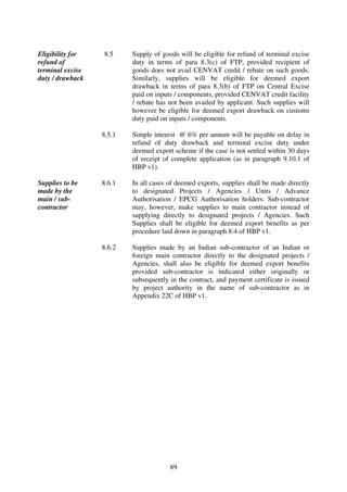 Eligibility for   8.5     Supply of goods will be eligible for refund of terminal excise
refund of                 duty in terms of para 8.3(c) of FTP, provided recipient of
terminal excise           goods does not avail CENVAT credit / rebate on such goods.
duty / drawback           Similarly, supplies will be eligible for deemed export
                          drawback in terms of para 8.3(b) of FTP on Central Excise
                          paid on inputs / components, provided CENVAT credit facility
                          / rebate has not been availed by applicant. Such supplies will
                          however be eligible for deemed export drawback on customs
                          duty paid on inputs / components.

                  8.5.1   Simple interest @ 6% per annum will be payable on delay in
                          refund of duty drawback and terminal excise duty under
                          deemed export scheme if the case is not settled within 30 days
                          of receipt of complete application (as in paragraph 9.10.1 of
                          HBP v1).

Supplies to be    8.6.1   In all cases of deemed exports, supplies shall be made directly
made by the               to designated Projects / Agencies / Units / Advance
main / sub-               Authorisation / EPCG Authorisation holders. Sub-contractor
contractor                may, however, make supplies to main contractor instead of
                          supplying directly to designated projects / Agencies. Such
                          Supplies shall be eligible for deemed export benefits as per
                          procedure laid down in paragraph 8.4 of HBP v1.

                  8.6.2   Supplies made by an Indian sub-contractor of an Indian or
                          foreign main contractor directly to the designated projects /
                          Agencies, shall also be eligible for deemed export benefits
                          provided sub-contractor is indicated either originally or
                          subsequently in the contract, and payment certificate is issued
                          by project authority in the name of sub-contractor as in
                          Appendix 22C of HBP v1.




                                       89
 