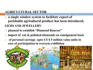 AGRICULTURAL SECTOR 
 a single window system to facilitate export of 
perishable agricultural produce has been introduced. 
GEMS AND JEWELLERY 
 planned to establish “Diamond Bourses” 
 import of cut & polished diamonds on consignment basis 
 of personal carriage upto US $ 5 million value units in 
case of participation in overseas exhibition 
 