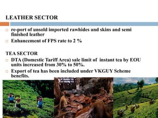LEATHER SECTOR 
 re-port of unsold imported rawhides and skins and semi 
finished leather 
 Enhancement of FPS rate to 2 % 
TEA SECTOR 
 DTA (Domestic Tariff Area) sale limit of instant tea by EOU 
units increased from 30% to 50%. 
 Export of tea has been included under VKGUY Scheme 
benefits. 
 
