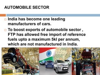 AUTOMOBILE SECTOR 
 India has become one leading 
manufacturers of cars. 
 To boost exports of automobile sector , 
FTP has allowed free import of reference 
fuels upto a maximum 5kl per annum, 
which are not manufactured in India. 
 