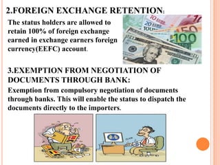 2.FOREIGN EXCHANGE RETENTION: 
The status holders are allowed to 
retain 100% of foreign exchange 
earned in exchange earners foreign 
currency(EEFC) account. 
3.EXEMPTION FROM NEGOTIATION OF 
DOCUMENTS THROUGH BANK: 
Exemption from compulsory negotiation of documents 
through banks. This will enable the status to dispatch the 
documents directly to the importers. 
 
