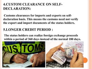 4.CUSTOM CLEARANCE ON SELF-DECLARATION: 
Customs clearances for imports and exports on self-declaration 
basis. This means the customs need not verify 
the export and import documents of the status holders. 
5.LONGER CREDIT PERIOD : 
The status holders can realize foreign exchange proceeds 
within a period of 360 days instead of the normal 180 days. 
 