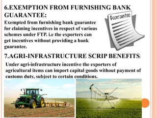 6.EXEMPTION FROM FURNISHING BANK 
GUARANTEE: 
Exempted from furnishing bank guarantee 
for claiming incentives in respect of various 
schemes under FTP. i.e the exporters can 
get incentives without providing a bank 
guarantee. 
7.AGRI-INFRASTRUCTURE SCRIP BENEFITS: 
Under agri-infrastructure incentive the exporters of 
agricultural items can import capital goods without payment of 
customs duty, subject to certain conditions. 
 