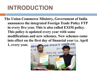 INTRODUCTION 
The Union Commerce Ministry, Government of India 
announces the integrated Foreign Trade Policy FTP 
in every five year. This is also called EXIM policy. 
This policy is updated every year with some 
modifications and new schemes. New schemes come 
into effect on the first day of financial year i.e. April 
1, every year. 
 