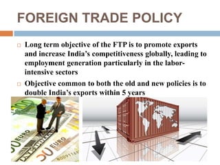 FOREIGN TRADE POLICY 
 Long term objective of the FTP is to promote exports 
and increase India’s competitiveness globally, leading to 
employment generation particularly in the labor-intensive 
sectors 
 Objective common to both the old and new policies is to 
double India’s exports within 5 years 
 