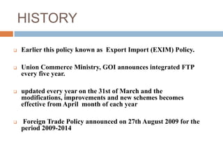 HISTORY 
 Earlier this policy known as Export Import (EXIM) Policy. 
 Union Commerce Ministry, GOI announces integrated FTP 
every five year. 
 updated every year on the 31st of March and the 
modifications, improvements and new schemes becomes 
effective from April month of each year 
 Foreign Trade Policy announced on 27th August 2009 for the 
period 2009-2014 
 
