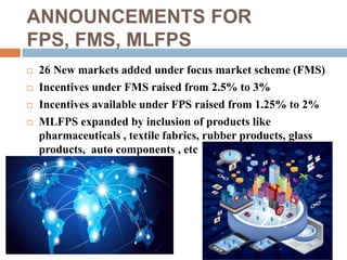 ANNOUNCEMENTS FOR 
FPS, FMS, MLFPS 
 26 New markets added under focus market scheme (FMS) 
 Incentives under FMS raised from 2.5% to 3% 
 Incentives available under FPS raised from 1.25% to 2% 
 MLFPS expanded by inclusion of products like 
pharmaceuticals , textile fabrics, rubber products, glass 
products, auto components , etc 
 