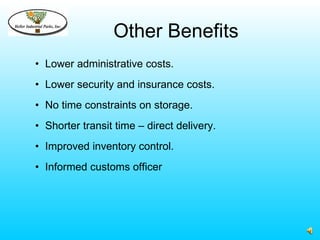 Other Benefits
• Lower administrative costs.
• Lower security and insurance costs.
• No time constraints on storage.
• Shorter transit time – direct delivery.
• Improved inventory control.
• Informed customs officer
 