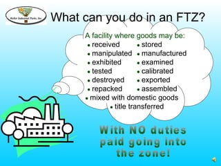What can you do in an FTZ?
     A facility where goods may be:
      ● received         ● stored
      ● manipulated ● manufactured
      ● exhibited        ● examined
      ● tested           ● calibrated
      ● destroyed        ● exported
      ● repacked         ● assembled
     ● mixed with domestic goods
              ● title transferred
 