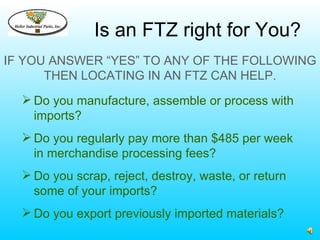 Is an FTZ right for You?
IF YOU ANSWER “YES” TO ANY OF THE FOLLOWING
      THEN LOCATING IN AN FTZ CAN HELP.
   Do you manufacture, assemble or process with
    imports?
   Do you regularly pay more than $485 per week
    in merchandise processing fees?
   Do you scrap, reject, destroy, waste, or return
    some of your imports?
   Do you export previously imported materials?
 
