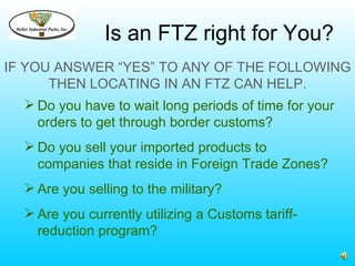 Is an FTZ right for You?
IF YOU ANSWER “YES” TO ANY OF THE FOLLOWING
      THEN LOCATING IN AN FTZ CAN HELP.
   Do you have to wait long periods of time for your
    orders to get through border customs?
   Do you sell your imported products to
    companies that reside in Foreign Trade Zones?
   Are you selling to the military?
   Are you currently utilizing a Customs tariff-
    reduction program?
 