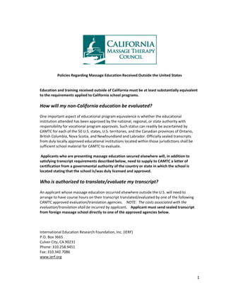 1
Policies Regarding Massage Education Received Outside the United States
Education and training received outside of California must be at least substantially equivalent
to the requirements applied to California school programs.
How will my non-California education be evaluated?
One important aspect of educational program equivalence is whether the educational
institution attended has been approved by the national, regional, or state authority with
responsibility for vocational program approvals. Such status can readily be ascertained by
CAMTC for each of the 50 U.S. states, U.S. territories, and the Canadian provinces of Ontario,
British Columbia, Nova Scotia, and Newfoundland and Labrador. Officially sealed transcripts
from duly locally approved educational institutions located within those jurisdictions shall be
sufficient school material for CAMTC to evaluate.
Applicants who are presenting massage education secured elsewhere will, in addition to
satisfying transcript requirements described below, need to supply to CAMTC a letter of
certification from a governmental authority of the country or state in which the school is
located stating that the school is/was duly licensed and approved.
Who is authorized to translate/evaluate my transcript?
An applicant whose massage education occurred elsewhere outside the U.S. will need to
arrange to have course hours on their transcript translated/evaluated by one of the following
CAMTC approved evaluation/translation agencies. NOTE: The costs associated with the
evaluation/translation shall be incurred by applicant. Applicant must send sealed transcript
from foreign massage school directly to one of the approved agencies below.
International Education Research Foundation, Inc. (IERF)
P.O. Box 3665
Culver City, CA 90231
Phone: 310.258.9451
Fax: 310.342.7086
www.ierf.org
 