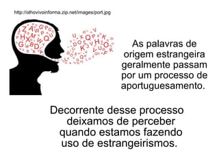 Decorrente desse processo deixamos de perceber quando estamos fazendo uso de estrangeirismos.  As palavras de origem estrangeira geralmente passam por um processo de aportuguesamento.  http://olhovivoinforma.zip.net/images/port.jpg 