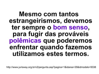 Mesmo com tantos estrangeirismos, devemos ter sempre o  bom senso , para fugir das prováveis  polêmicas  que poderemos enfrentar quando fazemos utilizamos estes termos. http://www.jurisway.org.br/v2/pergunta.asp?pagina=1&idarea=35&idmodelo=9338 