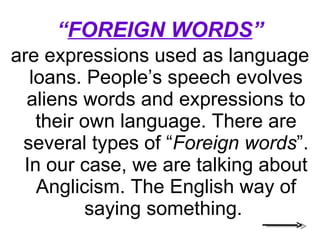 “ FOREIGN WORDS ” are expressions used as language loans. People’s speech evolves aliens words and expressions to their own language. There are several types of “ Foreign words ”. In our case, we are talking about Anglicism. The English way of saying something.  