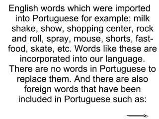 English words which were imported into Portuguese for example: milk shake, show, shopping center, rock and roll, spray, mouse, shorts, fast-food, skate, etc. Words like these are incorporated into our language. There are no words in Portuguese to replace them. And there are also foreign words that have been included in Portuguese such as: 