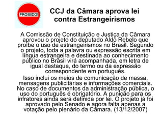 CCJ da Câmara aprova lei  contra Estrangeirismos   A Comissão de Constituição e Justiça da Câmara aprovou o projeto do deputado Aldo Rebelo que proíbe o uso de estrangeirismos no Brasil. Segundo o projeto, toda a palavra ou expressão escrita em língua estrangeira e destinada ao conhecimento público no Brasil virá acompanhada, em letra de igual destaque, do termo ou da expressão correspondente em português. Isso inclui os meios de comunicação de massa, mensagens publicitárias e informações comerciais. No caso de documentos da administração pública, o uso do português é obrigatório. A punição para os infratores ainda será definida por lei. O projeto já foi aprovado pelo Senado e agora falta apenas a votação pelo plenário da Câmara. (13/12/2007) 