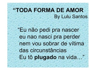 “ TODA FORMA DE AMOR By Lulu Santos “ Eu não pedi pra nascer   eu nao nasci pra perder   nem vou sobrar de vítima   das circunstâncias Eu tô  plugado  na vida…” 