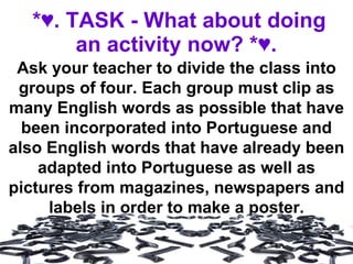 *♥. TASK - What about doing an activity now? *♥.   Ask your teacher to divide the class into groups of four. Each group must clip as many English words as possible that have been incorporated into Portuguese and also English words that have already been adapted into Portuguese as well as pictures from magazines, newspapers and labels in order to make a poster. 