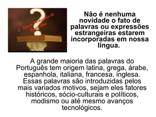 Não é nenhuma novidade o fato de palavras ou expressões estrangeiras estarem incorporadas em nossa língua.  A grande maioria das palavras do Português tem origem latina, grega, árabe, espanhola, italiana, francesa, inglesa. Essas palavras são introduzidas pelos mais variados motivos, sejam eles fatores históricos, sócio-culturais e políticos, modismo ou até mesmo avanços tecnológicos. 