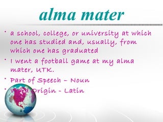 alma mater
• a school, college, or university at which
  one has studied and, usually, from
  which one has graduated
• I went a football game at my alma
  mater, UTK.
• Part of Speech – Noun
• Word Origin - Latin
 