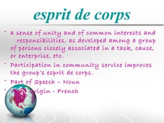 esprit de corps
• a sense of unity and of common interests and
    responsibilities, as developed among a group
  of persons closely associated in a task, cause,
  or enterprise, etc.
• Participation in community service improves
  the group’s esprit de corps.
• Part of Speech – Noun
• Word Origin - French
 