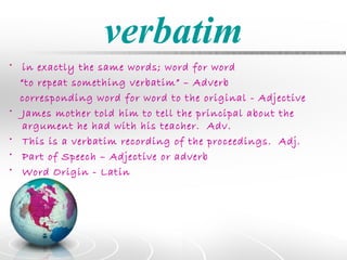 verbatim
• in exactly the same words; word for word
  “to repeat something verbatim” – Adverb
  corresponding word for word to the original - Adjective
• James mother told him to tell the principal about the
   argument he had with his teacher. Adv.
• This is a verbatim recording of the proceedings. Adj.
• Part of Speech – Adjective or adverb
• Word Origin - Latin
 