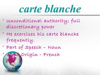 carte blanche
• Unconditional authority; full
  discretionary power
• He exercises his carte blanche
  frequently.
• Part of Speech – Noun
• Word Origin - French
 