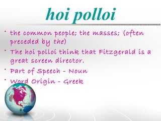 hoi polloi
• the common people; the masses; (often
  preceded by the )
• The hoi polloi think that Fitzgerald is a
  great screen director.
• Part of Speech - Noun
• Word Origin - Greek
 