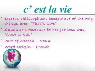 c’ est la vie
• express philosophical acceptance of the way
  things are: “That’s Life”
• Suzanne’s response to her job loss was,
  “C’est la vie.”
• Part of Speech – Noun
• Word Origin - French
 
