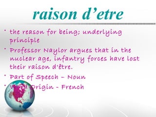 raison d’etre
• the reason for being; underlying
  principle
• Professor Naylor argues that in the
  nuclear age, infantry forces have lost
  their raison d'être.
• Part of Speech – Noun
• Word Origin - French
 